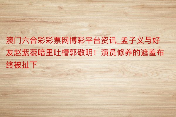 澳门六合彩彩票网博彩平台资讯_孟子义与好友赵紫薇暗里吐槽郭敬明！演员修养的遮羞布终被扯下