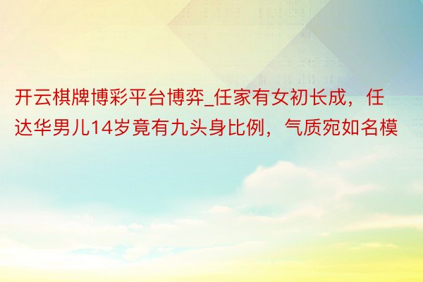 开云棋牌博彩平台博弈_任家有女初长成，任达华男儿14岁竟有九头身比例，气质宛如名模