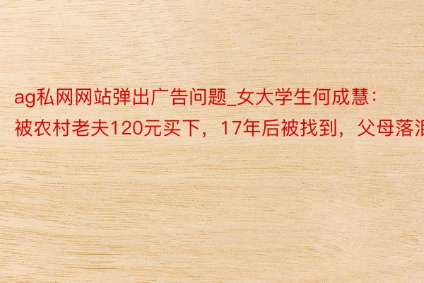 ag私网网站弹出广告问题_女大学生何成慧：被农村老夫120元买下，17年后被找到，父母落泪