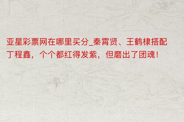 亚星彩票网在哪里买分_秦霄贤、王鹤棣搭配丁程鑫，个个都红得发紫，但磨出了团魂！