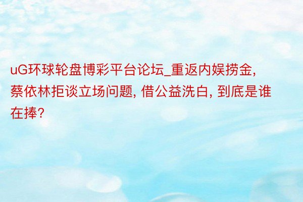 uG环球轮盘博彩平台论坛_重返内娱捞金， 蔡依林拒谈立场问题， 借公益洗白， 到底是谁在捧?