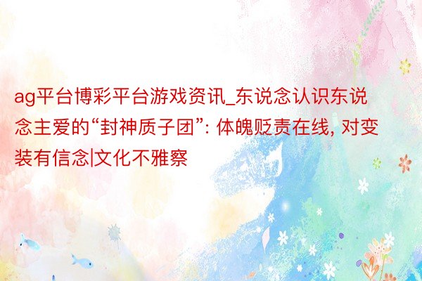 ag平台博彩平台游戏资讯_东说念认识东说念主爱的“封神质子团”: 体魄贬责在线， 对变装有信念|文化不雅察