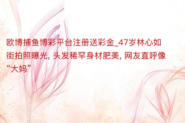 欧博捕鱼博彩平台注册送彩金_47岁林心如街拍照曝光， 头发稀罕身材肥美， 网友直呼像“大妈”