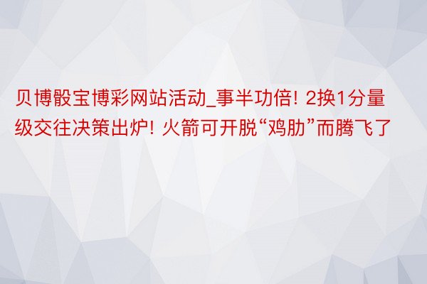 贝博骰宝博彩网站活动_事半功倍! 2换1分量级交往决策出炉! 火箭可开脱“鸡肋”而腾飞了