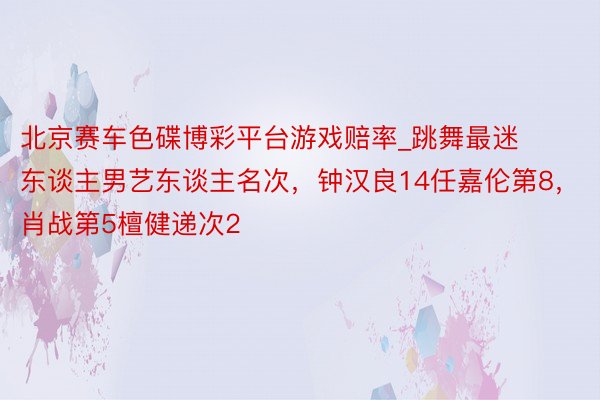 北京赛车色碟博彩平台游戏赔率_跳舞最迷东谈主男艺东谈主名次，钟汉良14任嘉伦第8，肖战第5檀健递次2