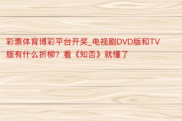 彩票体育博彩平台开奖_电视剧DVD版和TV版有什么折柳？看《知否》就懂了