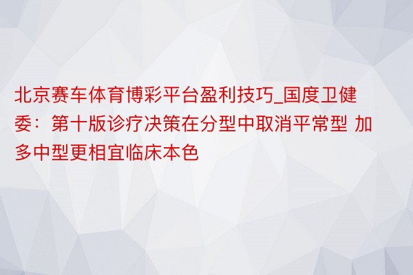 北京赛车体育博彩平台盈利技巧_国度卫健委：第十版诊疗决策在分型中取消平常型 加多中型更相宜临床本色