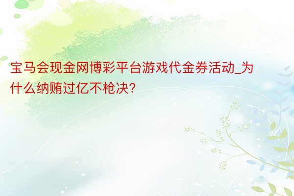 宝马会现金网博彩平台游戏代金券活动_为什么纳贿过亿不枪决?