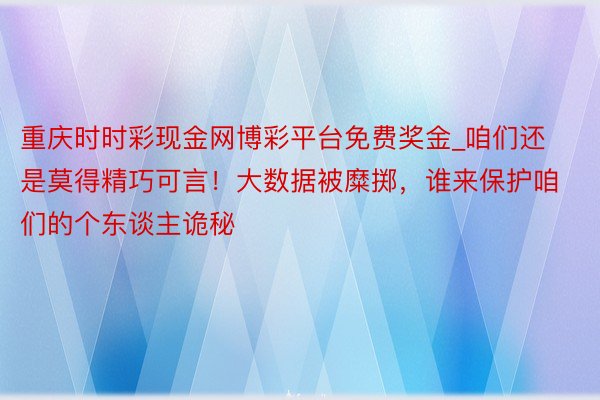 重庆时时彩现金网博彩平台免费奖金_咱们还是莫得精巧可言！大数据被糜掷，谁来保护咱们的个东谈主诡秘