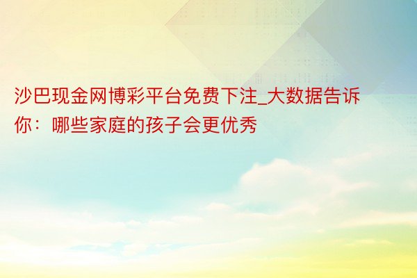 沙巴现金网博彩平台免费下注_大数据告诉你：哪些家庭的孩子会更优秀