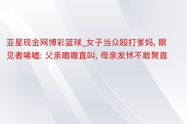 亚星现金网博彩篮球_女子当众殴打爹妈， 眼见者唏嘘: 父亲嗷嗷直叫， 母亲发怵不敢聚首