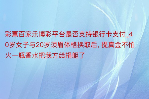 彩票百家乐博彩平台是否支持银行卡支付_40岁女子与20岁须眉体格换取后， 提真金不怕火一瓶香水把我方给捐躯了