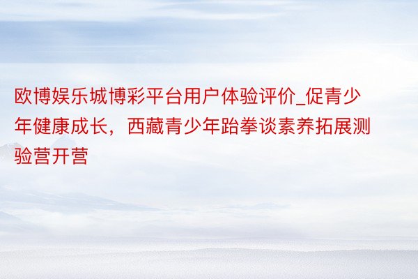 欧博娱乐城博彩平台用户体验评价_促青少年健康成长，西藏青少年跆拳谈素养拓展测验营开营