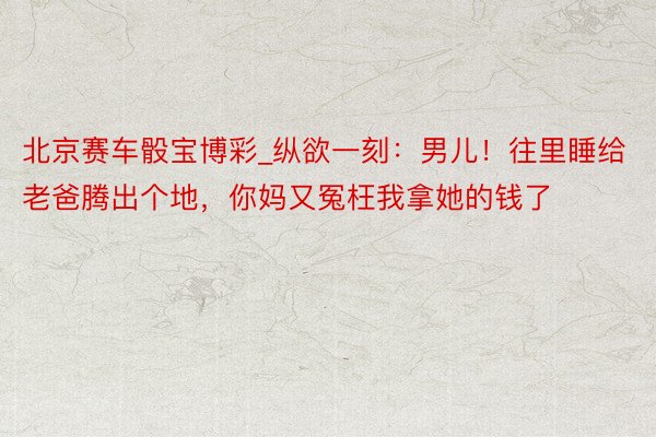 北京赛车骰宝博彩_纵欲一刻：男儿！往里睡给老爸腾出个地，你妈又冤枉我拿她的钱了