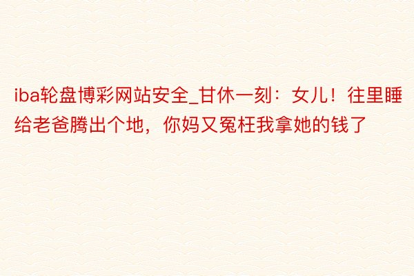 iba轮盘博彩网站安全_甘休一刻：女儿！往里睡给老爸腾出个地，你妈又冤枉我拿她的钱了