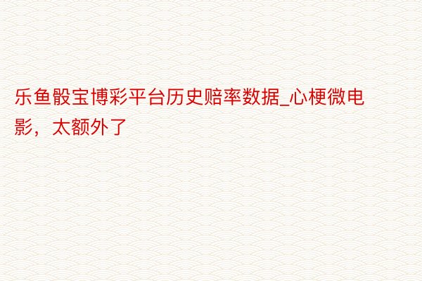 乐鱼骰宝博彩平台历史赔率数据_心梗微电影，太额外了
