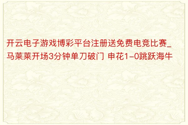 开云电子游戏博彩平台注册送免费电竞比赛_马莱莱开场3分钟单刀破门 申花1-0跳跃海牛