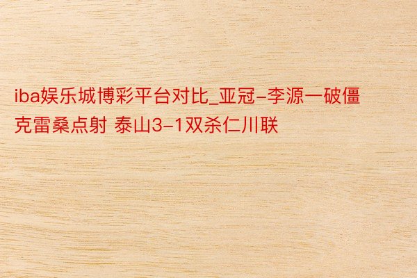 iba娱乐城博彩平台对比_亚冠-李源一破僵克雷桑点射 泰山3-1双杀仁川联