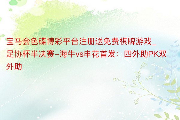 宝马会色碟博彩平台注册送免费棋牌游戏_足协杯半决赛-海牛vs申花首发：四外助PK双外助