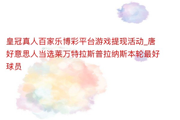 皇冠真人百家乐博彩平台游戏提现活动_唐好意思人当选莱万特拉斯普拉纳斯本轮最好球员
