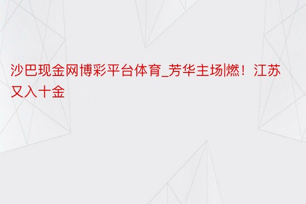 沙巴现金网博彩平台体育_芳华主场|燃！江苏又入十金