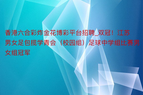 香港六合彩炸金花博彩平台招聘_双冠！江苏男女足包揽学青会（校园组）足球中学组比赛男女组冠军