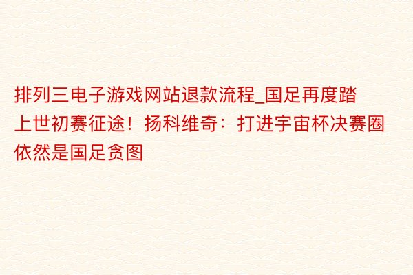 排列三电子游戏网站退款流程_国足再度踏上世初赛征途！扬科维奇：打进宇宙杯决赛圈依然是国足贪图