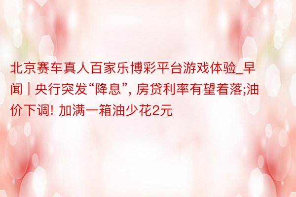 北京赛车真人百家乐博彩平台游戏体验_早闻 | 央行突发“降息”, 房贷利率有望着落;油价下调! 加满一箱油少花2元