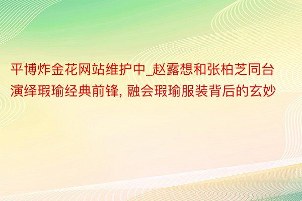 平博炸金花网站维护中_赵露想和张柏芝同台演绎瑕瑜经典前锋, 融会瑕瑜服装背后的玄妙
